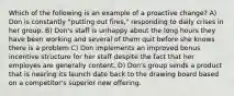 Which of the following is an example of a proactive change? A) Don is constantly "putting out fires," responding to daily crises in her group. B) Don's staff is unhappy about the long hours they have been working and several of them quit before she knows there is a problem C) Don implements an improved bonus incentive structure for her staff despite the fact that her employes are generally content. D) Don's group sends a product that is nearing its launch date back to the drawing board based on a competitor's superior new offering.