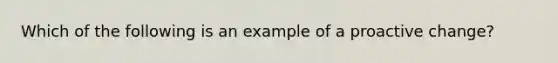 Which of the following is an example of a proactive change?