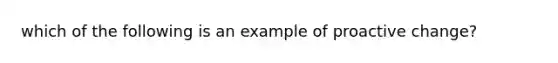 which of the following is an example of proactive change?