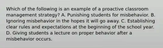 Which of the following is an example of a proactive classroom management strategy? A. Punishing students for misbehavior. B. Ignoring misbehavior in the hopes it will go away. C. Establishing clear rules and expectations at the beginning of the school year. D. Giving students a lecture on proper behavior after a misbehavior occurs.