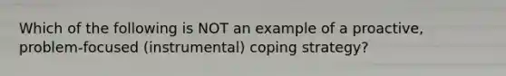 Which of the following is NOT an example of a proactive, problem-focused (instrumental) coping strategy?