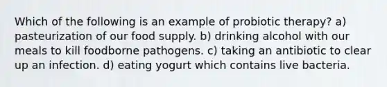 Which of the following is an example of probiotic therapy? a) pasteurization of our food supply. b) drinking alcohol with our meals to kill foodborne pathogens. c) taking an antibiotic to clear up an infection. d) eating yogurt which contains live bacteria.