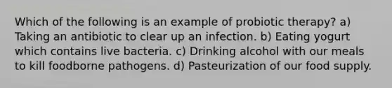 Which of the following is an example of probiotic therapy? a) Taking an antibiotic to clear up an infection. b) Eating yogurt which contains live bacteria. c) Drinking alcohol with our meals to kill foodborne pathogens. d) Pasteurization of our food supply.