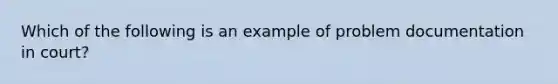 Which of the following is an example of problem documentation in court?