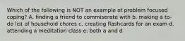 Which of the following is NOT an example of problem focused coping? A. finding a friend to commiserate with b. making a to-do list of household chores c. creating flashcards for an exam d. attending a meditation class e. both a and d