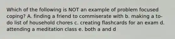 Which of the following is NOT an example of problem focused coping? A. finding a friend to commiserate with b. making a to-do list of household chores c. creating flashcards for an exam d. attending a meditation class e. both a and d