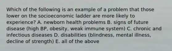 Which of the following is an example of a problem that those lower on the socioeconomic ladder are more likely to experience? A. newborn health problems B. signs of future disease (high BP, obesity, weak immune system) C. chronic and infectious diseases D. disabilities (blindness, mental illness, decline of strength) E. all of the above