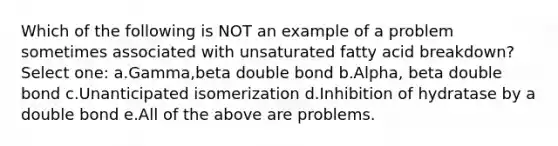 Which of the following is NOT an example of a problem sometimes associated with unsaturated fatty acid breakdown? Select one: a.Gamma,beta double bond b.Alpha, beta double bond c.Unanticipated isomerization d.Inhibition of hydratase by a double bond e.All of the above are problems.