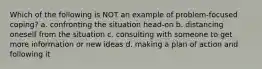 Which of the following is NOT an example of problem-focused coping? a. confronting the situation head-on b. distancing oneself from the situation c. consulting with someone to get more information or new ideas d. making a plan of action and following it