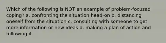 Which of the following is NOT an example of problem-focused coping? a. confronting the situation head-on b. distancing oneself from the situation c. consulting with someone to get more information or new ideas d. making a plan of action and following it