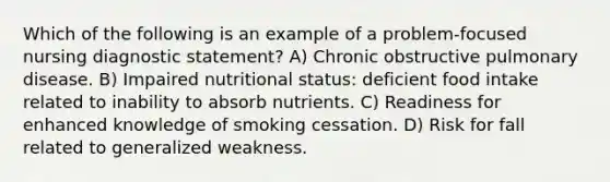 Which of the following is an example of a problem-focused nursing diagnostic statement? A) Chronic obstructive pulmonary disease. B) Impaired nutritional status: deficient food intake related to inability to absorb nutrients. C) Readiness for enhanced knowledge of smoking cessation. D) Risk for fall related to generalized weakness.