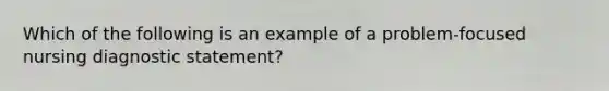 Which of the following is an example of a problem-focused nursing diagnostic statement?