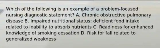 Which of the following is an example of a problem-focused nursing diagnostic statement? A. Chronic obstructive pulmonary disease B. Impaired nutritional status: deficient food intake related to inability to absorb nutrients C. Readiness for enhanced knowledge of smoking cessation D. Risk for fall related to generalized weakness