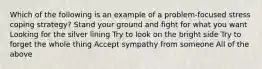 Which of the following is an example of a problem-focused stress coping strategy? Stand your ground and fight for what you want Looking for the silver lining Try to look on the bright side Try to forget the whole thing Accept sympathy from someone All of the above