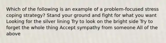 Which of the following is an example of a problem-focused stress coping strategy? Stand your ground and fight for what you want Looking for the silver lining Try to look on the bright side Try to forget the whole thing Accept sympathy from someone All of the above