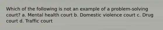 Which of the following is not an example of a problem-solving court? a. Mental health court b. Domestic violence court c. Drug court d. Traffic court