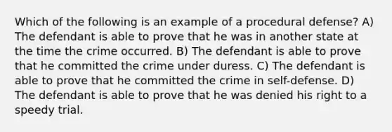 Which of the following is an example of a procedural defense? A) The defendant is able to prove that he was in another state at the time the crime occurred. B) The defendant is able to prove that he committed the crime under duress. C) The defendant is able to prove that he committed the crime in self-defense. D) The defendant is able to prove that he was denied his right to a speedy trial.