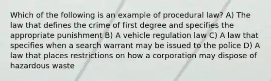 Which of the following is an example of procedural law? A) The law that defines the crime of first degree and specifies the appropriate punishment B) A vehicle regulation law C) A law that specifies when a search warrant may be issued to the police D) A law that places restrictions on how a corporation may dispose of hazardous waste