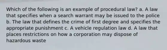 Which of the following is an example of procedural law? a. A law that specifies when a search warrant may be issued to the police b. The law that defines the crime of first degree and specifies the appropriate punishment c. A vehicle regulation law d. A law that places restrictions on how a corporation may dispose of hazardous waste