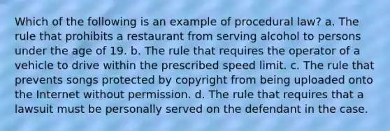 Which of the following is an example of procedural law? a. The rule that prohibits a restaurant from serving alcohol to persons under the age of 19. b. The rule that requires the operator of a vehicle to drive within the prescribed speed limit. c. The rule that prevents songs protected by copyright from being uploaded onto the Internet without permission. d. The rule that requires that a lawsuit must be personally served on the defendant in the case.