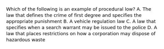 Which of the following is an example of procedural low? A. The law that defines the crime of first degree and specifies the appropriate punishment B. A vehicle regulation law C. A law that specifies when a search warrant may be issued to the police D. A law that places restrictions on how a corporation may dispose of hazardous waste