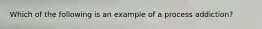 Which of the following is an example of a process addiction?