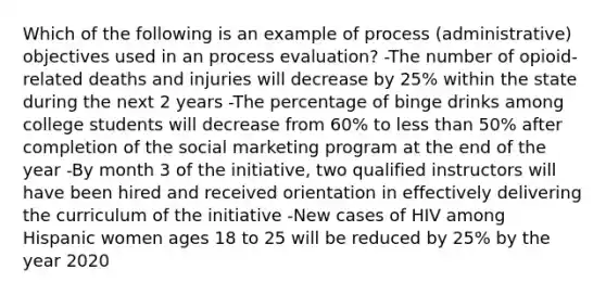 Which of the following is an example of process (administrative) objectives used in an process evaluation? -The number of opioid-related deaths and injuries will decrease by 25% within the state during the next 2 years -The percentage of binge drinks among college students will decrease from 60% to <a href='https://www.questionai.com/knowledge/k7BtlYpAMX-less-than' class='anchor-knowledge'>less than</a> 50% after completion of the social marketing program at the end of the year -By month 3 of the initiative, two qualified instructors will have been hired and received orientation in effectively delivering the curriculum of the initiative -New cases of HIV among Hispanic women ages 18 to 25 will be reduced by 25% by the year 2020