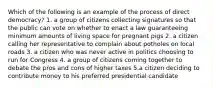 Which of the following is an example of the process of direct democracy? 1. a group of citizens collecting signatures so that the public can vote on whether to enact a law guaranteeing minimum amounts of living space for pregnant pigs 2. a citizen calling her representative to complain about potholes on local roads 3. a citizen who was never active in politics choosing to run for Congress 4. a group of citizens coming together to debate the pros and cons of higher taxes 5.a citizen deciding to contribute money to his preferred presidential candidate