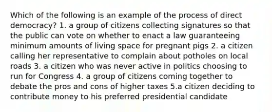 Which of the following is an example of the process of direct democracy? 1. a group of citizens collecting signatures so that the public can vote on whether to enact a law guaranteeing minimum amounts of living space for pregnant pigs 2. a citizen calling her representative to complain about potholes on local roads 3. a citizen who was never active in politics choosing to run for Congress 4. a group of citizens coming together to debate the pros and cons of higher taxes 5.a citizen deciding to contribute money to his preferred presidential candidate