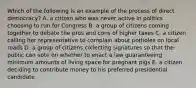 Which of the following is an example of the process of direct democracy? A. a citizen who was never active in politics choosing to run for Congress B. a group of citizens coming together to debate the pros and cons of higher taxes C. a citizen calling her representative to complain about potholes on local roads D. a group of citizens collecting signatures so that the public can vote on whether to enact a law guaranteeing minimum amounts of living space for pregnant pigs E. a citizen deciding to contribute money to his preferred presidential candidate