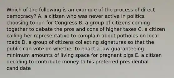 Which of the following is an example of the process of direct democracy? A. a citizen who was never active in politics choosing to run for Congress B. a group of citizens coming together to debate the pros and cons of higher taxes C. a citizen calling her representative to complain about potholes on local roads D. a group of citizens collecting signatures so that the public can vote on whether to enact a law guaranteeing minimum amounts of living space for pregnant pigs E. a citizen deciding to contribute money to his preferred presidential candidate