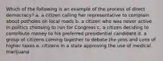 Which of the following is an example of the process of direct democracy? a. a citizen calling her representative to complain about potholes on local roads b. a citizen who was never active in politics choosing to run for Congress c. a citizen deciding to contribute money to his preferred presidential candidate d. a group of citizens coming together to debate the pros and cons of higher taxes e. citizens in a state approving the use of medical marijuana