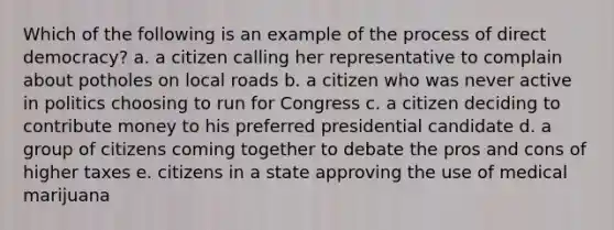 Which of the following is an example of the process of direct democracy? a. a citizen calling her representative to complain about potholes on local roads b. a citizen who was never active in politics choosing to run for Congress c. a citizen deciding to contribute money to his preferred presidential candidate d. a group of citizens coming together to debate the pros and cons of higher taxes e. citizens in a state approving the use of medical marijuana