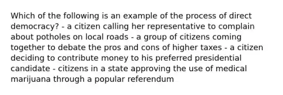 Which of the following is an example of the process of direct democracy? - a citizen calling her representative to complain about potholes on local roads - a group of citizens coming together to debate the pros and cons of higher taxes - a citizen deciding to contribute money to his preferred presidential candidate - citizens in a state approving the use of medical marijuana through a popular referendum