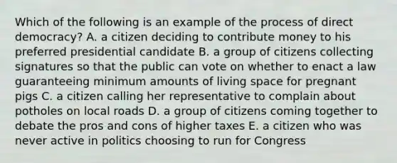 Which of the following is an example of the process of direct democracy? A. a citizen deciding to contribute money to his preferred presidential candidate B. a group of citizens collecting signatures so that the public can vote on whether to enact a law guaranteeing minimum amounts of living space for pregnant pigs C. a citizen calling her representative to complain about potholes on local roads D. a group of citizens coming together to debate the pros and cons of higher taxes E. a citizen who was never active in politics choosing to run for Congress