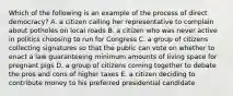 Which of the following is an example of the process of direct democracy? A. a citizen calling her representative to complain about potholes on local roads B. a citizen who was never active in politics choosing to run for Congress C. a group of citizens collecting signatures so that the public can vote on whether to enact a law guaranteeing minimum amounts of living space for pregnant pigs D. a group of citizens coming together to debate the pros and cons of higher taxes E. a citizen deciding to contribute money to his preferred presidential candidate