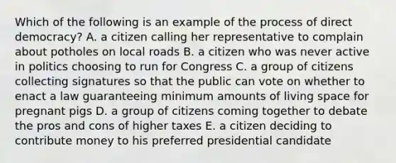 Which of the following is an example of the process of direct democracy? A. a citizen calling her representative to complain about potholes on local roads B. a citizen who was never active in politics choosing to run for Congress C. a group of citizens collecting signatures so that the public can vote on whether to enact a law guaranteeing minimum amounts of living space for pregnant pigs D. a group of citizens coming together to debate the pros and cons of higher taxes E. a citizen deciding to contribute money to his preferred presidential candidate