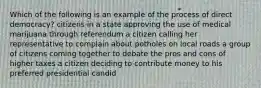 Which of the following is an example of the process of direct democracy? citizens in a state approving the use of medical marijuana through referendum a citizen calling her representative to complain about potholes on local roads a group of citizens coming together to debate the pros and cons of higher taxes a citizen deciding to contribute money to his preferred presidential candid