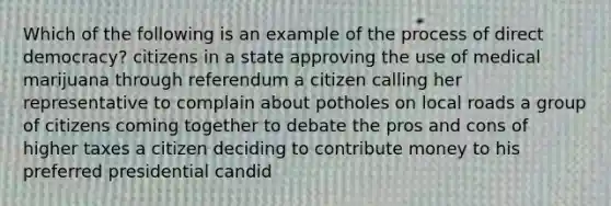 Which of the following is an example of the process of direct democracy? citizens in a state approving the use of medical marijuana through referendum a citizen calling her representative to complain about potholes on local roads a group of citizens coming together to debate the pros and cons of higher taxes a citizen deciding to contribute money to his preferred presidential candid