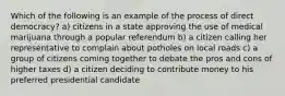 Which of the following is an example of the process of direct democracy? a) citizens in a state approving the use of medical marijuana through a popular referendum b) a citizen calling her representative to complain about potholes on local roads c) a group of citizens coming together to debate the pros and cons of higher taxes d) a citizen deciding to contribute money to his preferred presidential candidate