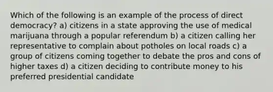 Which of the following is an example of the process of direct democracy? a) citizens in a state approving the use of medical marijuana through a popular referendum b) a citizen calling her representative to complain about potholes on local roads c) a group of citizens coming together to debate the pros and cons of higher taxes d) a citizen deciding to contribute money to his preferred presidential candidate