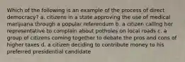 Which of the following is an example of the process of direct democracy? a. citizens in a state approving the use of medical marijuana through a popular referendum b. a citizen calling her representative to complain about potholes on local roads c. a group of citizens coming together to debate the pros and cons of higher taxes d. a citizen deciding to contribute money to his preferred presidential candidate