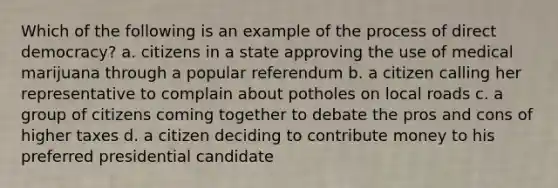 Which of the following is an example of the process of direct democracy? a. citizens in a state approving the use of medical marijuana through a popular referendum b. a citizen calling her representative to complain about potholes on local roads c. a group of citizens coming together to debate the pros and cons of higher taxes d. a citizen deciding to contribute money to his preferred presidential candidate