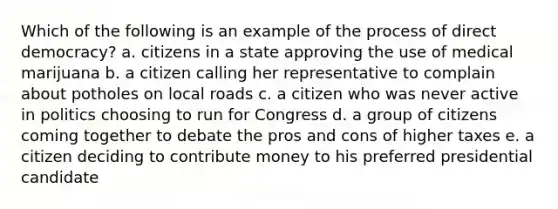 Which of the following is an example of the process of direct democracy? a. citizens in a state approving the use of medical marijuana b. a citizen calling her representative to complain about potholes on local roads c. a citizen who was never active in politics choosing to run for Congress d. a group of citizens coming together to debate the pros and cons of higher taxes e. a citizen deciding to contribute money to his preferred presidential candidate