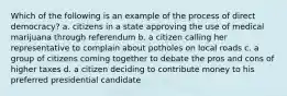 Which of the following is an example of the process of direct democracy? a. citizens in a state approving the use of medical marijuana through referendum b. a citizen calling her representative to complain about potholes on local roads c. a group of citizens coming together to debate the pros and cons of higher taxes d. a citizen deciding to contribute money to his preferred presidential candidate