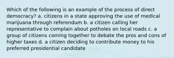 Which of the following is an example of the process of direct democracy? a. citizens in a state approving the use of medical marijuana through referendum b. a citizen calling her representative to complain about potholes on local roads c. a group of citizens coming together to debate the pros and cons of higher taxes d. a citizen deciding to contribute money to his preferred presidential candidate