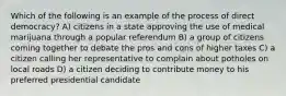 Which of the following is an example of the process of direct democracy? A) citizens in a state approving the use of medical marijuana through a popular referendum B) a group of citizens coming together to debate the pros and cons of higher taxes C) a citizen calling her representative to complain about potholes on local roads D) a citizen deciding to contribute money to his preferred presidential candidate