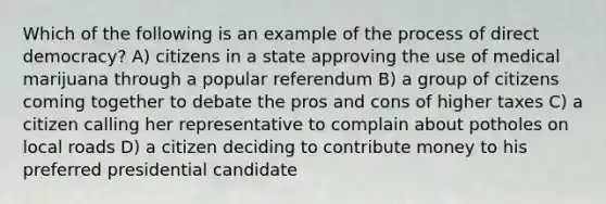 Which of the following is an example of the process of direct democracy? A) citizens in a state approving the use of medical marijuana through a popular referendum B) a group of citizens coming together to debate the pros and cons of higher taxes C) a citizen calling her representative to complain about potholes on local roads D) a citizen deciding to contribute money to his preferred presidential candidate