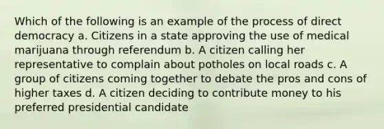 Which of the following is an example of the process of direct democracy a. Citizens in a state approving the use of medical marijuana through referendum b. A citizen calling her representative to complain about potholes on local roads c. A group of citizens coming together to debate the pros and cons of higher taxes d. A citizen deciding to contribute money to his preferred presidential candidate