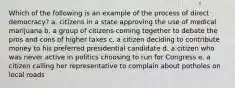 Which of the following is an example of the process of direct democracy? a. citizens in a state approving the use of medical marijuana b. a group of citizens coming together to debate the pros and cons of higher taxes c. a citizen deciding to contribute money to his preferred presidential candidate d. a citizen who was never active in politics choosing to run for Congress e. a citizen calling her representative to complain about potholes on local roads